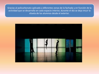 Gracias al policarbonato aplicado a diferentes zonas de la fachada y en función de la
 actividad que se desarrolla en cada espacio interior, durante el día se deja intuir la
                      silueta de los alumnos desde el exterior.
 