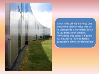 La fachada principal ofrece una
curvatura característica que da
la bienvenida a los visitantes y a
la vez cuenta con amplios
ventanales que ayudan a que la
luz natural se filtre de forma
gradual en el interior del edificio
 