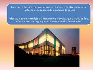 En la noche, las luces del interior vuelven transparente al revestimiento,
            revelando las actividades de los salones de danzas


Además, el complejo refleja una imagen colorida y viva, que a modo de faro,
     ofrece el sentido alegre que se quiso transmitir a los visitantes
 