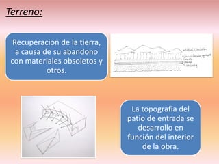 Terreno:

 Recuperacion de la tierra,
  a causa de su abandono
 con materiales obsoletos y
           otros.



                               La topografia del
                              patio de entrada se
                                 desarrollo en
                              función del interior
                                  de la obra.
 