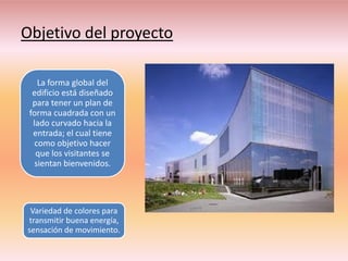 Objetivo del proyecto

    La forma global del
  edificio está diseñado
  para tener un plan de
 forma cuadrada con un
  lado curvado hacia la
  entrada; el cual tiene
   como objetivo hacer
   que los visitantes se
   sientan bienvenidos.




 Variedad de colores para
transmitir buena energía,
sensación de movimiento.
 