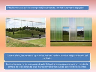 Todas las ventanas que interrumpen el policarbonato son de hecho vidrios espejados




Durante el día, las ventanas opacan las visuales hacia el interior, resguardándolo del
                                      contexto.

Contrariamente, la luz que pasa a través del policarbonato proporciona un constante
 cambio de telón colorido a los muros de vidrio translúcido del estudio de danzas.
 