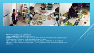 PRIORIDAD: MEJORA DE LOS APRENDIZAJES
CAMPO FORMATIVO: PENSAMIENTO MATEMATICO
OBJETIVO: LOGRAR QUE LOS ALUMNOS USEN EL RAZONAMIENTO MATEMÁTICO EN SITUACIONES QUE LES
DEMANDEN LA RESOLUCIÓN DE PROBLEMAS EN SU VIDA COTIDIANA.
META: LOGRAR QUE EL 100% DE LOS ALUMNOS DESARROLLEN LAS HABILIDADES DE PENSAMIENTO
MATEMÁTICO QUE LES PERMITAN HACER FRENTE A LAS SITUACIONES QUE SE LES PRESENTEN EN SU VIDA
COTIDIANA,
 
