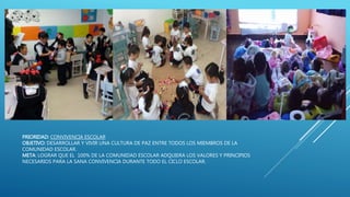 PRIORIDAD: CONVIVENCIA ESCOLAR
OBJETIVO: DESARROLLAR Y VIVIR UNA CULTURA DE PAZ ENTRE TODOS LOS MIEMBROS DE LA
COMUNIDAD ESCOLAR.
META: LOGRAR QUE EL 100% DE LA COMUNIDAD ESCOLAR ADQUIERA LOS VALORES Y PRINCIPIOS
NECESARIOS PARA LA SANA CONVIVENCIA DURANTE TODO EL CICLO ESCOLAR.
 