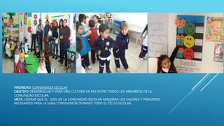 PRIORIDAD: CONVIVENCIA ESCOLAR
OBJETIVO: DESARROLLAR Y VIVIR UNA CULTURA DE PAZ ENTRE TODOS LOS MIEMBROS DE LA
COMUNIDAD ESCOLAR.
META: LOGRAR QUE EL 100% DE LA COMUNIDAD ESCOLAR ADQUIERA LOS VALORES Y PRINCIPIOS
NECESARIOS PARA LA SANA CONVIVENCIA DURANTE TODO EL CICLO ESCOLAR.
 