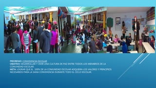 PRIORIDAD: CONVIVENCIA ESCOLAR
OBJETIVO: DESARROLLAR Y VIVIR UNA CULTURA DE PAZ ENTRE TODOS LOS MIEMBROS DE LA
COMUNIDAD ESCOLAR.
META: LOGRAR QUE EL 100% DE LA COMUNIDAD ESCOLAR ADQUIERA LOS VALORES Y PRINCIPIOS
NECESARIOS PARA LA SANA CONVIVENCIA DURANTE TODO EL CICLO ESCOLAR.
 