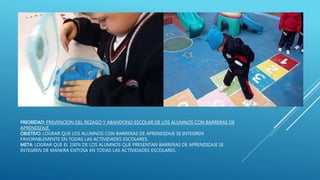 PRIORIDAD: PREVENCION DEL REZAGO Y ABANDONO ESCOLAR DE LOS ALUMNOS CON BARRERAS DE
APRENDIZAJE.
OBJETIVO: LOGRAR QUE LOS ALUMNOS CON BARRERAS DE APRENDIZAJE SE INTEGREN
FAVORABLEMENTE EN TODAS LAS ACTIVIDADES ESCOLARES.
META: LOGRAR QUE EL 100% DE LOS ALUMNOS QUE PRESENTAN BARRERAS DE APRENDIZAJE SE
INTEGREN DE MANERA EXITOSA EN TODAS LAS ACTIVIDADES ESCOLARES.
 