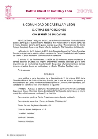 Boletín Oficial de Castilla y León
Núm. 121

Miércoles, 26 de junio de 2013

Pág. 43000

I. COMUNIDAD DE CASTILLA Y LEÓN
C. OTRAS DISPOSICIONES
CONSEJERÍA DE EDUCACIÓN
RESOLUCIÓN de 13 de junio de 2013, de la Dirección General de Política Educativa
Escolar, por la que se publica la parte dispositiva de la Resolución de la misma fecha y de
la misma Dirección General, por la que se autoriza la apertura y funcionamiento del Centro
Privado Autorizado Superior de Diseño «Centro de Diseño, ESI Valladolid» de Valladolid.
La Resolución de 13 de junio de 2013 de la Dirección General de Política Educativa
Escolar ha autorizado la apertura y funcionamiento del Centro Privado Autorizado Superior
de Diseño «Centro de Diseño, ESI Valladolid» de Valladolid.
El artículo 6.3 del Real Decreto 321/1994, de 25 de febrero, sobre autorización a
centros docentes privados para impartir enseñanzas artísticas, establece que la parte
dispositiva de las resoluciones de autorización de apertura y funcionamiento de centros
docentes privados, deberá ser publicada en el «Boletín Oficial de Castilla y León».
Por lo expuesto
RESUELVO
Hacer pública la parte dispositiva de la Resolución de 13 de junio de 2013 de la
Dirección General de Política Educativa Escolar, por la que se autoriza la apertura y
funcionamiento del Centro Privado Autorizado Superior de Diseño «Centro de Diseño, ESI
Valladolid» de Valladolid, cuyo tenor literal es el siguiente:
«Primero.– Autorizar la apertura y funcionamiento del Centro Privado Autorizado
Superior de Diseño “Centro de Diseño, Esi Valladolid” de Valladolid, de forma que el mismo
quedará constituido como a continuación se describe:
Denominación genérica: Centro Privado Autorizado Superior de Diseño.
Denominación específica: “Centro de Diseño, ESI Valladolid”.
Titular: Escuela Regional Informática, S.L.
Domicilio: Paseo de Filipinos, n.º 5.
Localidad: Valladolid.
Municipio: Valladolid.
Provincia: Valladolid.

CV: BOCYL-D-26062013-16

 