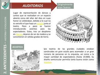2.ANTECEDENTES–HISTORIAYEVOLUCION AUDITORIOS Originalmente
eran Teatros
Lugar de representación de danzas y
cantos que se realizaban en un espacio
abierto cerca del altar del dios en cuyo
honor se celebraban, debido a lo cual no
es extraño el que haya un templo junto al
teatro. Poco a poco se fueron
introduciendo asientos para los
espectadores. Estos, tras un desplome
en Atenas, dejaron de ser de madera y se
convirtieron en sólidas gradas de tierra.
Los teatros de las grandes ciudades estaban
construidos en gran escala para acomodar a un gran
número de personas en la orquesta, así como a la
mayor cantidad de espectadores (hasta 14.000). Su
diseño semicircular permitía tanto buena visión como
acústica.
ACUSTICA
 
