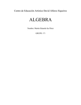 Centro de Educación Artístico David Alfaros Siqueiros<br />ALGEBRA                                                                                                                                                                                    Nombre: Martin Eduardo faz Pérez<br />GRUPO: 1º1<br />1.- INTRODUCCIONCONCEPTOS:ALGEBRA:es una rama de las matemáticas que emplea números, letras y signos para generalizarlas distintas operaciones aritméticas<br />TERMINOS ALGEBRAICOS:un término algebraico es una expresión que se compone de un coeficiente, una literal y un exponente<br />GRADO: en  álgebra se tiene la extensión de cuerpo y en ella se define el grado como todo espacio vectorial con base, pudiéndose calcular la dimensión de L como espacio vectorial sobre K, denotado por dimK(L). Se denomina grado de la extensión L: K a la dimensión de L como K-espacio vectorial<br />APLICACIONES: se aplica en la vida diaria, tanto como en la tecnología y la ciencia<br />EXPONENTES:es una expresión algebraica o un número que denota la potencia a que se debe elevar otra expresión u otro numeroEjemplos de Suma:4a2+3a-1+6a-7+2a2+3<br />6a2+9a+2<br />45m2-5m+32+67m-310m2-14<br />m2:45-310=40-1550=2550m2<br />m:-51+67=-35+67=-297m<br />#: 32-14=12-28=108<br />2550m2-2950m+108<br />3x+5y2+y+7y-3y2-x+(6x-7y2)<br />-15y2+8x+8y<br />Ejemplos de Resta:5m+4n—7-8n-7+4m-3n+5--6m+4n-3=<br />15m-3n+8<br /> <br />4m4-3m3+6m2+5m-4-6m3-8m2-3m+1=<br />4m4-9m3+10m2+8m-3<br />6x5+3x2-7x+2)-(10x5+6x3-6x2+2m-4)<br />-xy4-7y3+xy2+2xy4+5y-2--6y3+xy2-5<br />xy4-y3+5y-7<br />16x+38y-5-83y-54+32x+29<br />x: 16+32=2+1812=2012x<br />y: 38-83=24-2424=124y<br />#: -51+54=-20+54=-154<br />2012x+124y-154<br />