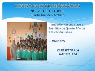 NUEVE DE OCTUBRE
Huachi Grande – Ambato

              Impartiendo una clase a
            los niños de Quinto Año de
            Educación Básica

              VALORES

                 EL RESPETO ALA
                  NATURALEZA
 