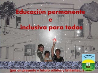 Educación permanente 
e 
inclusiva para todos 
(por un presente y futuro sólidos y brillantes…) 
 