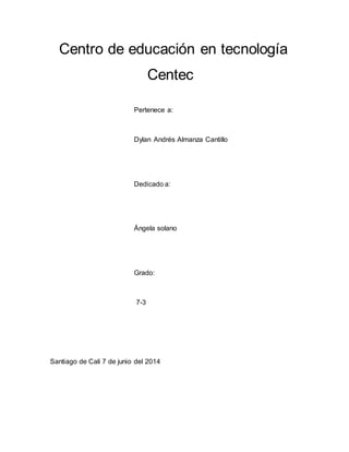 Centro de educación en tecnología
Centec
Pertenece a:
Dylan Andrés Almanza Cantillo
Dedicado a:
Ángela solano
Grado:
7-3
Santiago de Cali 7 de junio del 2014
 