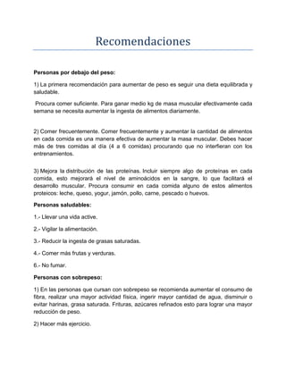 Recomendaciones
Personas por debajo del peso:
1) La primera recomendación para aumentar de peso es seguir una dieta equilibrada y
saludable.
Procura comer suficiente. Para ganar medio kg de masa muscular efectivamente cada
semana se necesita aumentar la ingesta de alimentos diariamente.
2) Comer frecuentemente. Comer frecuentemente y aumentar la cantidad de alimentos
en cada comida es una manera efectiva de aumentar la masa muscular. Debes hacer
más de tres comidas al día (4 a 6 comidas) procurando que no interfieran con los
entrenamientos.
3) Mejora la distribución de las proteínas. Incluir siempre algo de proteínas en cada
comida, esto mejorará el nivel de aminoácidos en la sangre, lo que facilitará el
desarrollo muscular. Procura consumir en cada comida alguno de estos alimentos
proteicos: leche, queso, yogur, jamón, pollo, carne, pescado o huevos.
Personas saludables:
1.- Llevar una vida active.
2.- Vigilar la alimentación.
3.- Reducir la ingesta de grasas saturadas.
4.- Comer más frutas y verduras.
6.- No fumar.
Personas con sobrepeso:
1) En las personas que cursan con sobrepeso se recomienda aumentar el consumo de
fibra, realizar una mayor actividad física, ingerir mayor cantidad de agua, disminuir o
evitar harinas, grasa saturada. Frituras, azúcares refinados esto para lograr una mayor
reducción de peso.
2) Hacer más ejercicio.
 