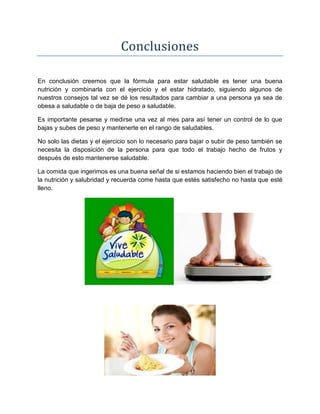 Conclusiones
En conclusión creemos que la fórmula para estar saludable es tener una buena
nutrición y combinarla con el ejercicio y el estar hidratado, siguiendo algunos de
nuestros consejos tal vez se dé los resultados para cambiar a una persona ya sea de
obesa a saludable o de baja de peso a saludable.
Es importante pesarse y medirse una vez al mes para así tener un control de lo que
bajas y subes de peso y mantenerte en el rango de saludables.
No solo las dietas y el ejercicio son lo necesario para bajar o subir de peso también se
necesita la disposición de la persona para que todo el trabajo hecho de frutos y
después de esto mantenerse saludable.
La comida que ingerimos es una buena señal de si estamos haciendo bien el trabajo de
la nutrición y salubridad y recuerda come hasta que estés satisfecho no hasta que esté
lleno.
 