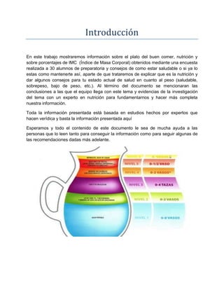 Introducción
En este trabajo mostraremos información sobre el plato del buen comer, nutrición y
sobre porcentajes de IMC (Índice de Masa Corporal) obtenidos mediante una encuesta
realizada a 30 alumnos de preparatoria y consejos de como estar saludable o si ya lo
estas como mantenerte así, aparte de que trataremos de explicar que es la nutrición y
dar algunos consejos para tu estado actual de salud en cuanto al peso (saludable,
sobrepeso, bajo de peso, etc.). Al término del documento se mencionaran las
conclusiones a las que el equipo llega con este tema y evidencias de la investigación
del tema con un experto en nutrición para fundamentarnos y hacer más completa
nuestra información.
Toda la información presentada está basada en estudios hechos por expertos que
hacen verídica y basta la información presentada aquí
Esperamos y todo el contenido de este documento le sea de mucha ayuda a las
personas que lo leen tanto para conseguir la información como para seguir algunas de
las recomendaciones dadas más adelante.
 