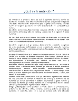 ¿Qué es la nutrición?
La nutrición es el proceso a través del cual el organismo absorbe y asimila las
substancias necesarias para el funcionamiento del cuerpo. Este proceso biológico es
unos de los más importantes determinantes para el óptimo funcionamiento y salud de
nuestro cuerpo por lo que es muy importante prestarle la atención y el cuidado que
merece.
La nutrición como ciencia, hace referencia a aquellos nutrientes (o nutrimentos) que
contienen los alimentos y todos los efectos y consecuencia de la ingestión de estos
nutrientes.
Es importante separar el concepto de nutrición del de alimentación ya que este se
refiere más al acto consciente de ingerir alimentos y la manera como se ingieren, más
que la función de estos nutrientes en el organismo.
La nutrición en general es la que se ocupa de solventar las necesidades energéticas
del cuerpo aportándole los hidratos de carbono necesarios, las grasas, las vitaminas,
proteínas y todas aquellas sustancias que requiere el cuerpo para poder desarrollar las
actividades cotidianas.
En el XI Congreso Nacional de la Sociedad Española de Nutrición (SEN) se celebró el
pasado junio en Sitges, los expertos participantes en el concurso declararon que 30
minutos al día de ejercicio físico y una adecuada y equilibrada nutrición e hidratación,
son fundamentales y suficientes para mantener una buena salud física y
mental y proteger al organismo frente a posibles patologías.
Elida Alfaro, directora del seminario Mujer y Deporte de la Facultad de Ciencias de la
Actividad Física y Deporte de Madrid, concretó que entre los 30 minutos de ejercicio
físico aconsejado, deberían haber actividades aeróbicas combinadas con
otras actividades de fuerza muscular y movilidad articular. Al mismo tiempo, Elida
afirmó que éstas medidas para estar saludable, aun siendo sencillas, a veces, son
difíciles de llevar a cabo.
Además, el SEN lanzó un comunicado en el que enfatizaba la importancia del consumo
de agua y líquidos que permiten la hidratación del cuerpo y la asimilación de los
nutrientes que aportan los hidratos de carbono, las proteínas, la grasa, vitaminas y
minerales, etc. Mientras que hasta el momento solo se había prestado atención a éstos
últimos dejando de banda la importancia de la hidratación.
El agua y otros líquidos, son los que hacen posible las reacciones químicas celulares,
el transporte de nutrientes, células, hormonas, enzimas y proteínas así como las
sustancias de deshecho, razón por lo que se aconseja tanto. Una adecuada
 