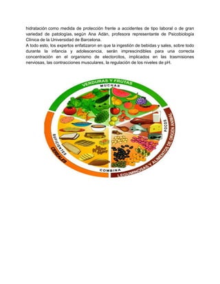 hidratación como medida de protección frente a accidentes de tipo laboral o de gran
variedad de patologías, según Ana Adán, profesora representante de Psicobiología
Clínica de la Universidad de Barcelona.
A todo esto, los expertos enfatizaron en que la ingestión de bebidas y sales, sobre todo
durante la infancia y adolescencia, serán imprescindibles para una correcta
concentración en el organismo de electorcitos, implicados en las trasmisiones
nerviosas, las contracciones musculares, la regulación de los niveles de pH.
 
