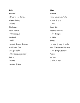 DIA 3 DIA 4
Mañana: Mañana:
-2 huevos con chorizo -2 huevos con salchicha
-1 vaso de jugo -1 vaso de jugo
-un pan -1 pan
Medio día: Medio día:
-unas galletas -unos submarinos
-1 litro de agua -1 litro de agua
-un yogurt -1 yogurt
Tarde: Tarde:
-un plato de sopa de arroz -un plato de sopa de pasta
-chilaquiles rojos -una torta de chile con carne
-una quesadilla -1 litro de agua de sabor
-1 litro de agua de sabor Noche:
Noche: -un pan
-un pan -1 vaso de agua
-un vaso de jugo
 
