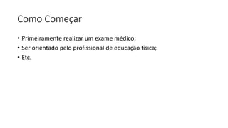 Como Começar 
• Primeiramente realizar um exame médico; 
• Ser orientado pelo profissional de educação física; 
• Etc. 
