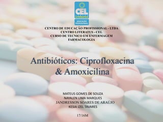 CENTRO DE EDUCAÇÃO PROFISSIONAL - LTDA
CENTRO LITERATUS - CEL
CURSO DE TECNICO EM ENFERMAGEM
FARMACOLOGIA
Antibióticos: Ciprofloxacina
& Amoxicilina
MATEUS GOMES DE SOUZA
NAYALEN LIMA MARQUES
JANDRESSON SOARES DE ARAÚJO
KESIA IZEL TAVARES
17/16M
 