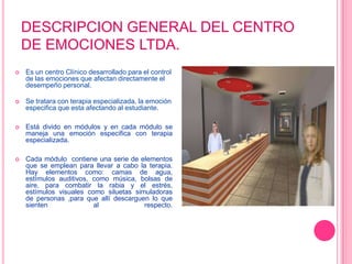 DESCRIPCION GENERAL DEL CENTRO DE EMOCIONES LTDA.Es un centro Clínico desarrollado para el control de las emociones que afectan directamente el desempeño personal.Se tratara con terapia especializada, la emoción especifica que esta afectando al estudiante.Está divido en módulos y en cada módulo se maneja una emoción especifica con terapia especializada.Cada módulo  contiene una serie de elementos que se emplean para llevar a cabo la terapia. Hay elementos como: camas de agua, estímulos auditivos, como música, bolsas de aire, para combatir la rabia y el estrés, estímulos visuales como siluetas simuladoras de personas ,para que allí descarguen lo que sienten al respecto.