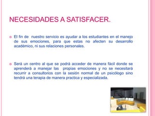 NECESIDADES A SATISFACER.El fin de  nuestro servicio es ayudar a los estudiantes en el manejo de sus emociones, para que estas no afecten su desarrollo académico, ni sus relaciones personales.Será un centro al que se podrá acceder de manera fácil donde se aprenderá a manejar las  propias emociones y no se necesitará recurrir a consultorios con la sesión normal de un psicólogo sino tendrá una terapia de manera practica y especializada.