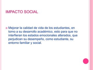 IMPACTO SOCIALMejorar la calidad de vida de los estudiantes, en torno a su desarrollo académico, esto para que no interfieran los estados emocionales alterados, que perjudican su desempeño, como estudiante, su entorno familiar y social.