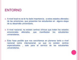 ENTORNOA nivel local no se le ha dado importancia,  a estos estados alterados de las emociones, que presentan los estudiantes en  alguna etapa de su desarrollo universitario.A nivel nacional, no existen centros clínicos que traten los estados emocionales alterados, que manifiestan los estudiantes universitarios.Esto hace posible que nos convirtamos en pioneros tanto a nivel nacional como internacional, ya que no existen centros especializados , solo para el servicio de los estudiantes universitarios.