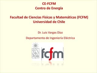CE-FCFM
               Centro de Energía

Facultad de Ciencias Físicas y Matemáticas (FCFM)
               Universidad de Chile

                 Dr. Luis Vargas Díaz
         Departamento de Ingeniería Eléctrica
 