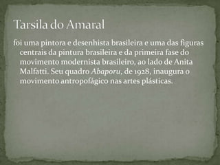 foi uma pintora e desenhista brasileira e uma das figuras
  centrais da pintura brasileira e da primeira fase do
  movimento modernista brasileiro, ao lado de Anita
  Malfatti. Seu quadro Abaporu, de 1928, inaugura o
  movimento antropofágico nas artes plásticas.
 