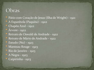  Pátio com Coração de Jesus (Ilha de Wright) - 1921
 A Espanhola (Paquita) - 1922
 Chapéu Azul - 1922
 Árvore - 1922
 Retrato de Oswald de Andrade - 1922
 Retrato de Mário de Andrade - 1922
 Estudo (Nu) - 1923
 Manteau Rouge - 1923
 Rio de Janeiro - 1923
 A Negra - 1923
 Caipirinha - 1923
 