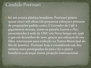  foi um artista plástico brasileiro. Portinari pintou
  quase cinco mil obras (de pequenos esboços e pinturas
  de proporções padrão como O Lavrador de Café à
  gigantescos murais, como os painéis Guerra e Paz,
  presenteados à sede da ONU em Nova Iorque em 1956
  e que em dezembro de 2010, graças aos esforços de seu
  filho, retornaram para exibição no Teatro Municipal do
  Rio de Janeiro). Portinari hoje é considerado um dos
  artistas mais prestigiados do país e foi o pintor
  brasileiro a alcançar maior projeção internacional.
 