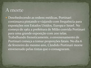  Desobedecendo as ordens médicas, Portinari
 continuava pintando e viajando com frequência para
 exposições nos Estados Unidos, Europa e Israel. No
 começo de 1962 a prefeitura de Milão convida Portinari
 para uma grande exposição com 200 telas.
 Trabalhando freneticamente, o envenenamento de
 Portinari começa a tomar proporções fatais. No dia 6
 de fevereiro do mesmo ano, Cândido Portinari morre
 envenenado pelas tintas que o consagraram.
 
