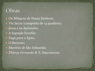  Os Milagres de Nossa Senhora;
 Via Sacra (composta de 14 quadros);
 Jesus e os Apóstolos;
 A Sagrada Família;
 Fuga para o Egito;
 O Batismo;
 Martírio de São Sebastião.
 Thierys Fernando B. S. Nascimento.
 