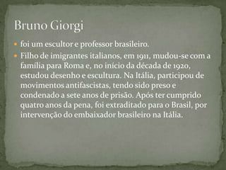  foi um escultor e professor brasileiro.
 Filho de imigrantes italianos, em 1911, mudou-se com a
  família para Roma e, no início da década de 1920,
  estudou desenho e escultura. Na Itália, participou de
  movimentos antifascistas, tendo sido preso e
  condenado a sete anos de prisão. Após ter cumprido
  quatro anos da pena, foi extraditado para o Brasil, por
  intervenção do embaixador brasileiro na Itália.
 