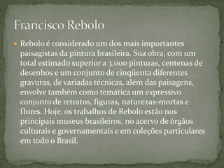  Rebolo é considerado um dos mais importantes
 paisagistas da pintura brasileira. Sua obra, com um
 total estimado superior a 3.000 pinturas, centenas de
 desenhos e um conjunto de cinqüenta diferentes
 gravuras, de variadas técnicas, além das paisagens,
 envolve também como temática um expressivo
 conjunto de retratos, figuras, naturezas-mortas e
 flores. Hoje, os trabalhos de Rebolo estão nos
 principais museus brasileiros, no acervo de órgãos
 culturais e governamentais e em coleções particulares
 em todo o Brasil.
 