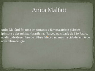 Anita Malfatti foi uma importante e famosa artista plástica
(pintora e desenhista) brasileira. Nasceu na cidade de São Paulo,
no dia 2 de dezembro de 1889 e faleceu na mesma cidade, em 6 de
novembro de 1964.
 