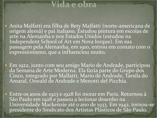 Vida e obra

 Anita Malfatti era filha de Bety Malfatti (norte-americana de
  origem alemã) e pai italiano. Estudou pintura em escolas de
  arte na Alemanha e nos Estados Unidos (estudou na
  Independent School of Art em Nova Iorque). Em sua
  passagem pela Alemanha, em 1910, entrou em contato com o
  expressionismo, que a influenciou muito.

 Em 1922, junto com seu amigo Mario de Andrade, participou
  da Semana de Arte Moderna. Ela fazia parte do Grupo dos
  Cinco, integrado por Malfatti, Mario de Andrade, Tarsila do
  Amaral, Oswald de Andrade e Menotti del Picchia.

 Entre os anos de 1923 e 1928 foi morar em Paris. Retornou à
  São Paulo em 1928 e passou a lecionar desenho na
  Universidade Mackenzie até o ano de 1933. Em 1942, tornou-se
  presidente do Sindicato dos Artistas Plásticos de São Paulo.
 