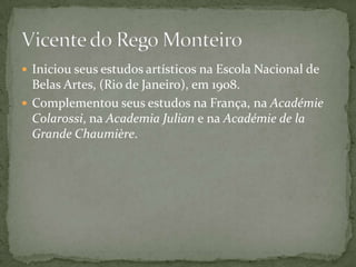  Iniciou seus estudos artísticos na Escola Nacional de
  Belas Artes, (Rio de Janeiro), em 1908.
 Complementou seus estudos na França, na Académie
  Colarossi, na Academia Julian e na Académie de la
  Grande Chaumière.
 