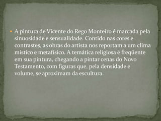  A pintura de Vicente do Rego Monteiro é marcada pela
 sinuosidade e sensualidade. Contido nas cores e
 contrastes, as obras do artista nos reportam a um clima
 místico e metafísico. A temática religiosa é freqüente
 em sua pintura, chegando a pintar cenas do Novo
 Testamento, com figuras que, pela densidade e
 volume, se aproximam da escultura.
 