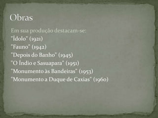 Em sua produção destacam-se:
"Ídolo" (1921)
"Fauno" (1942)
"Depois do Banho" (1945)
"O Índio e Sasuapara" (1951)
"Monumento às Bandeiras" (1953)
"Monumento a Duque de Caxias" (1960)
 