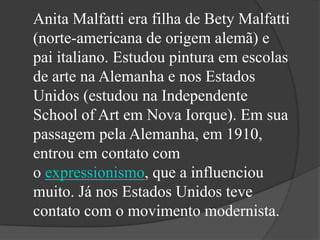 Anita Malfatti era filha de Bety Malfatti
(norte-americana de origem alemã) e
pai italiano. Estudou pintura em escolas
de arte na Alemanha e nos Estados
Unidos (estudou na Independente
School of Art em Nova Iorque). Em sua
passagem pela Alemanha, em 1910,
entrou em contato com
o expressionismo, que a influenciou
muito. Já nos Estados Unidos teve
contato com o movimento modernista.
 