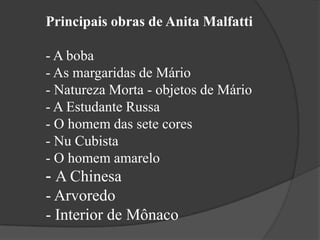 Principais obras de Anita Malfatti

- A boba
- As margaridas de Mário
- Natureza Morta - objetos de Mário
- A Estudante Russa
- O homem das sete cores
- Nu Cubista
- O homem amarelo
- A Chinesa
- Arvoredo
- Interior de Mônaco
 