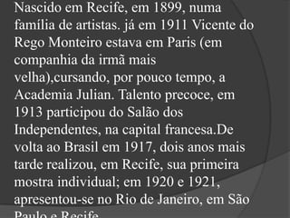 Nascido em Recife, em 1899, numa
família de artistas. já em 1911 Vicente do
Rego Monteiro estava em Paris (em
companhia da irmã mais
velha),cursando, por pouco tempo, a
Academia Julian. Talento precoce, em
1913 participou do Salão dos
Independentes, na capital francesa.De
volta ao Brasil em 1917, dois anos mais
tarde realizou, em Recife, sua primeira
mostra individual; em 1920 e 1921,
apresentou-se no Rio de Janeiro, em São
 