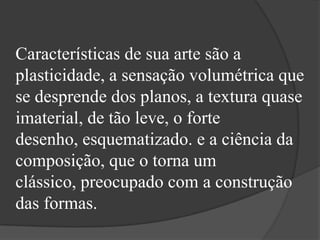 Características de sua arte são a
plasticidade, a sensação volumétrica que
se desprende dos planos, a textura quase
imaterial, de tão leve, o forte
desenho, esquematizado. e a ciência da
composição, que o torna um
clássico, preocupado com a construção
das formas.
 