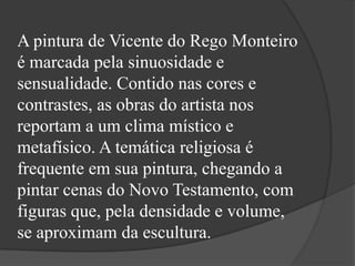 A pintura de Vicente do Rego Monteiro
é marcada pela sinuosidade e
sensualidade. Contido nas cores e
contrastes, as obras do artista nos
reportam a um clima místico e
metafísico. A temática religiosa é
frequente em sua pintura, chegando a
pintar cenas do Novo Testamento, com
figuras que, pela densidade e volume,
se aproximam da escultura.
 