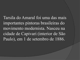 Tarsila do Amaral foi uma das mais
importantes pintoras brasileiras do
movimento modernista. Nasceu na
cidade de Capivari (interior de São
Paulo), em 1 de setembro de 1886.
 
