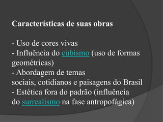Características de suas obras

- Uso de cores vivas
- Influência do cubismo (uso de formas
geométricas)
- Abordagem de temas
sociais, cotidianos e paisagens do Brasil
- Estética fora do padrão (influência
do surrealismo na fase antropofágica)
 