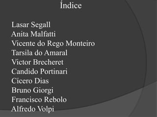 Índice

Lasar Segall
Anita Malfatti
Vicente do Rego Monteiro
Tarsila do Amaral
Victor Brecheret
Candido Portinari
Cícero Dias
Bruno Giorgi
Francisco Rebolo
Alfredo Volpi
 